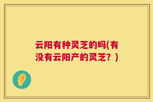 云阳有种灵芝的吗(有没有云阳产的灵芝？)