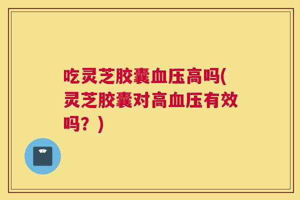 吃灵芝胶囊高吗(灵芝胶囊对高有效吗？)