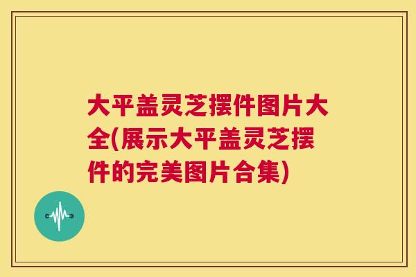 大平盖灵芝摆件图片大全(展示大平盖灵芝摆件的完美图片合集)