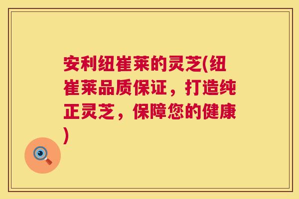 安利纽崔莱的灵芝(纽崔莱品质保证，打造纯正灵芝，保障您的健康)