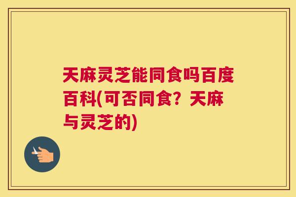 天麻灵芝能同食吗百度百科(可否同食？天麻与灵芝的)