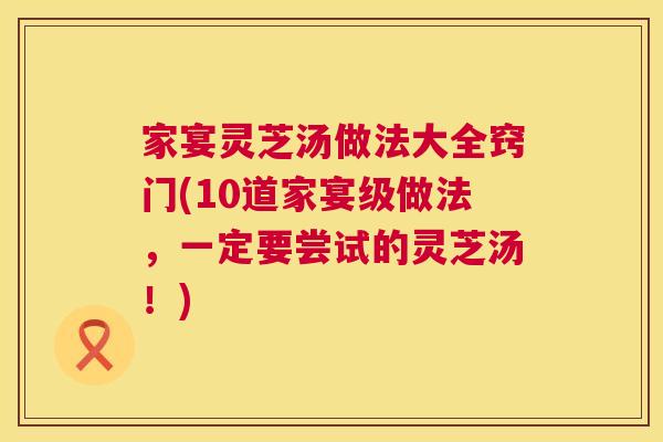 家宴灵芝汤做法大全窍门(10道家宴级做法，一定要尝试的灵芝汤！)