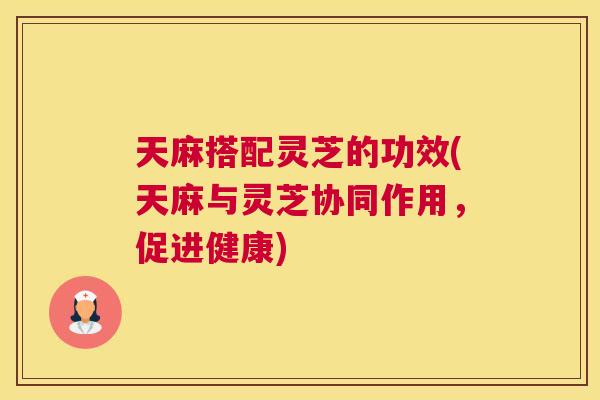 天麻搭配灵芝的功效(天麻与灵芝协同作用，促进健康)