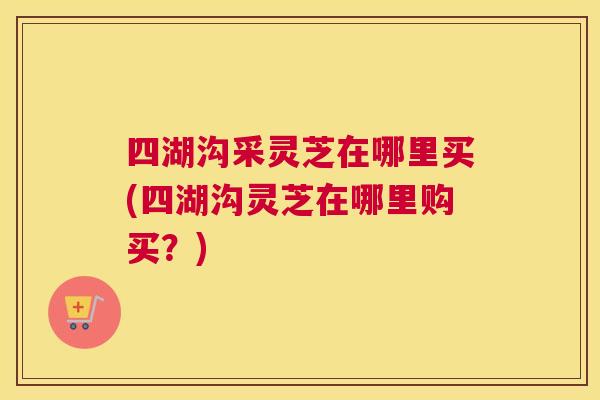 四湖沟采灵芝在哪里买(四湖沟灵芝在哪里购买？)