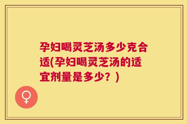 孕妇喝灵芝汤多少克合适(孕妇喝灵芝汤的适宜剂量是多少？)