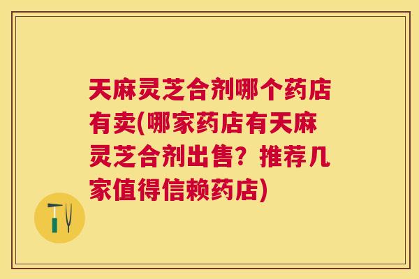 天麻灵芝合剂哪个药店有卖(哪家药店有天麻灵芝合剂出售？推荐几家值得信赖药店)