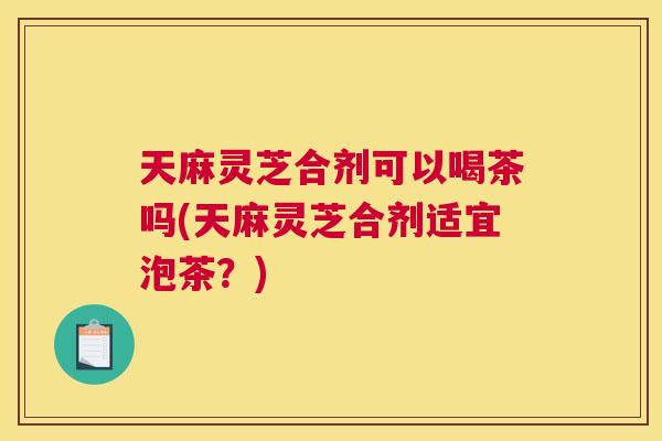 天麻灵芝合剂可以喝茶吗(天麻灵芝合剂适宜泡茶？)