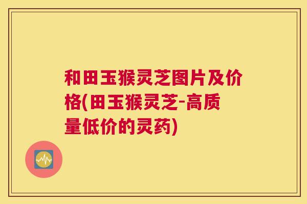 和田玉猴灵芝图片及价格(田玉猴灵芝-高质量低价的灵药)