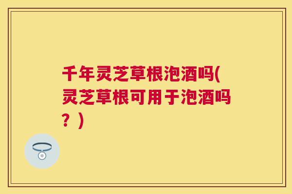 千年灵芝草根泡酒吗(灵芝草根可用于泡酒吗？)