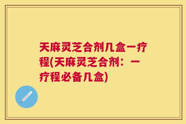 天麻灵芝合剂几盒一疗程(天麻灵芝合剂：一疗程必备几盒)