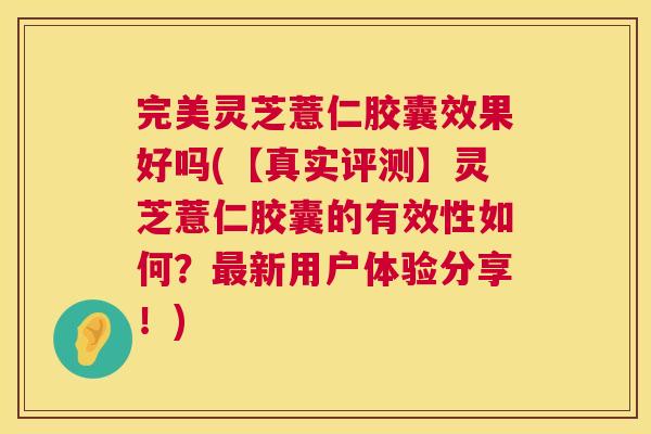 完美灵芝薏仁胶囊效果好吗(【真实评测】灵芝薏仁胶囊的有效性如何？新用户体验分享！)
