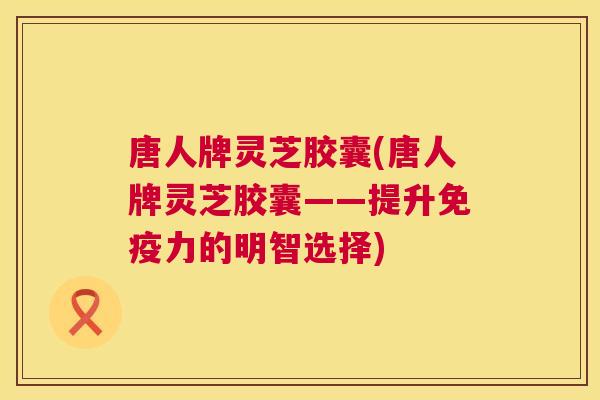 唐人牌灵芝胶囊(唐人牌灵芝胶囊——提升免疫力的明智选择)