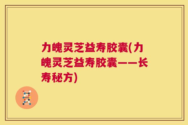 力魄灵芝益寿胶囊(力魄灵芝益寿胶囊——长寿秘方)