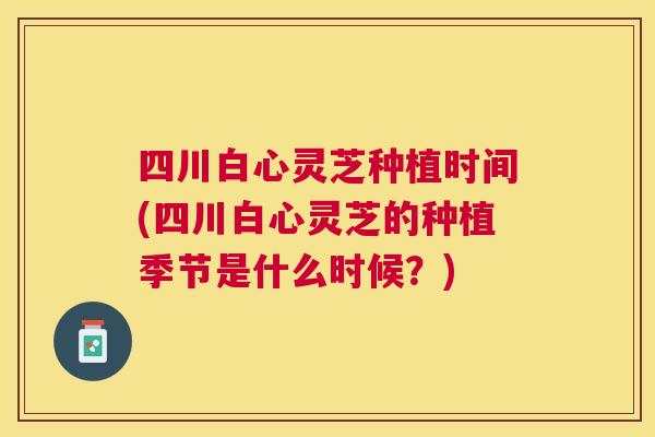 四川白心灵芝种植时间(四川白心灵芝的种植季节是什么时候？)