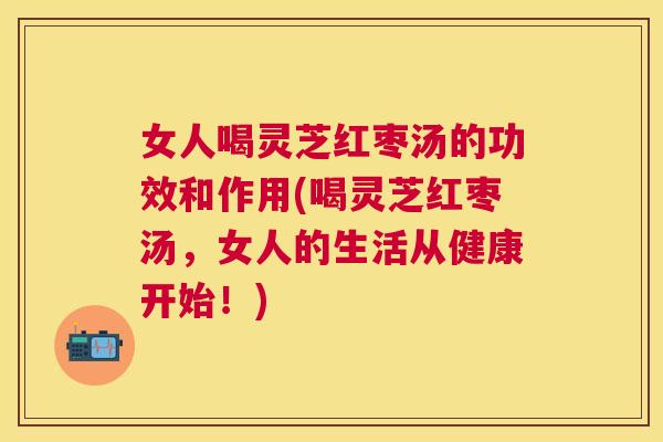 女人喝灵芝红枣汤的功效和作用(喝灵芝红枣汤，女人的生活从健康开始！)