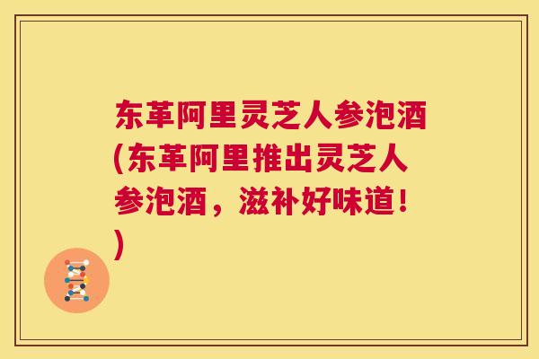 东革阿里灵芝人参泡酒(东革阿里推出灵芝人参泡酒，滋补好味道！)