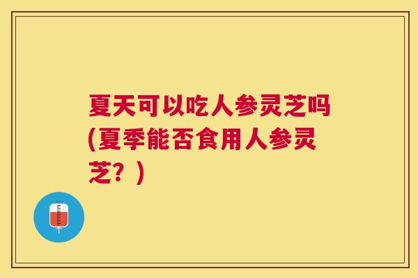 夏天可以吃人参灵芝吗(夏季能否食用人参灵芝？)