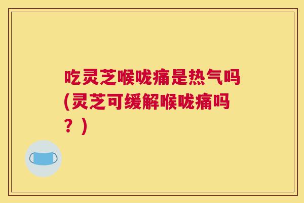 吃灵芝喉咙痛是热气吗(灵芝可缓解喉咙痛吗？)
