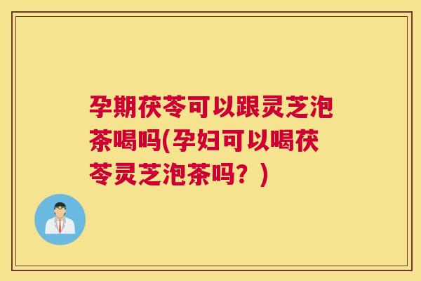 孕期茯苓可以跟灵芝泡茶喝吗(孕妇可以喝茯苓灵芝泡茶吗？)