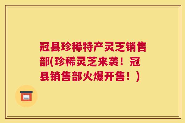 冠县珍稀特产灵芝销售部(珍稀灵芝来袭！冠县销售部火爆开售！)
