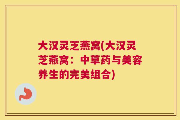 大汉灵芝燕窝(大汉灵芝燕窝：中草药与美容养生的完美组合)
