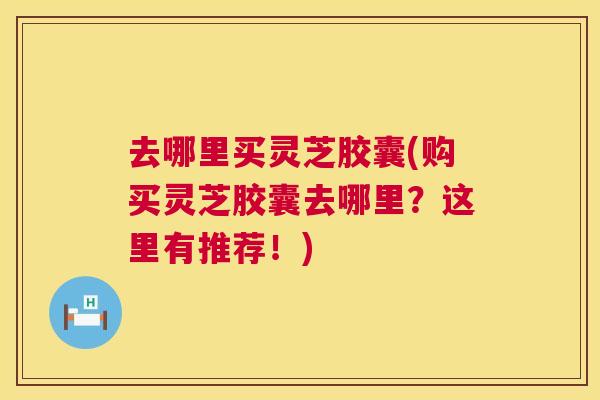 去哪里买灵芝胶囊(购买灵芝胶囊去哪里？这里有推荐！)