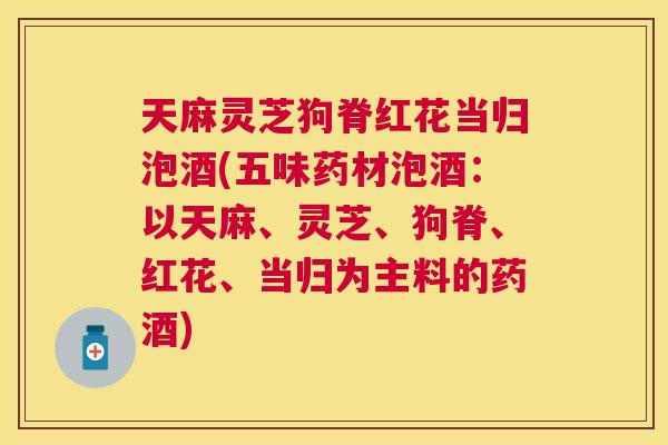 天麻灵芝狗脊红花当归泡酒(五味药材泡酒：以天麻、灵芝、狗脊、红花、当归为主料的药酒)