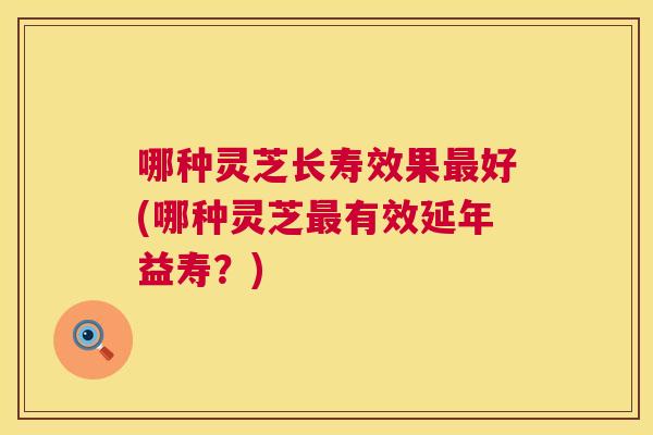哪种灵芝长寿效果好(哪种灵芝有效延年益寿？)