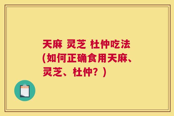 天麻 灵芝 杜仲吃法(如何正确食用天麻、灵芝、杜仲？)