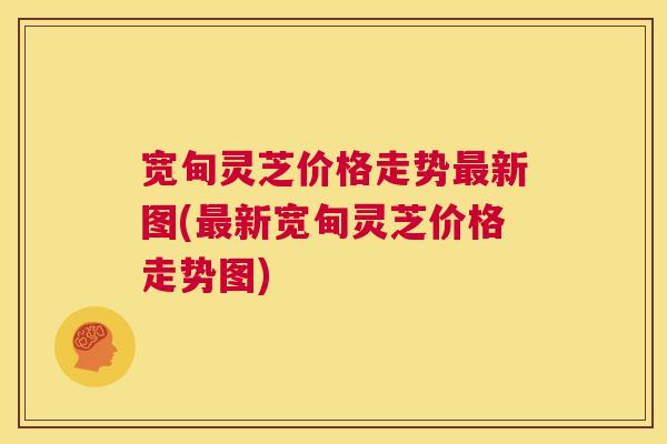 宽甸灵芝价格走势新图(新宽甸灵芝价格走势图)
