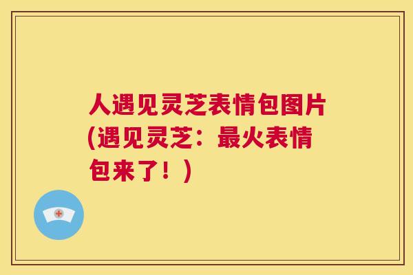 人遇见灵芝表情包图片(遇见灵芝：火表情包来了！)