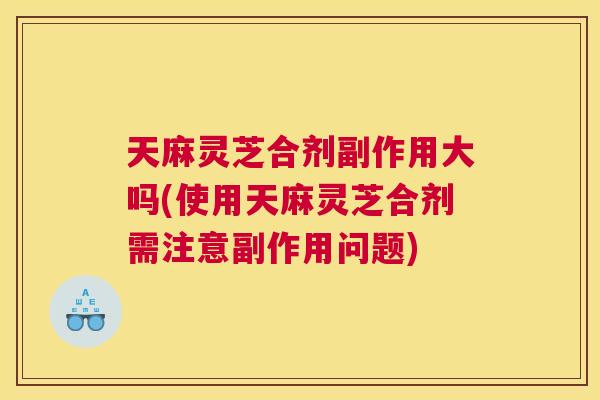 天麻灵芝合剂副作用大吗(使用天麻灵芝合剂需注意副作用问题)