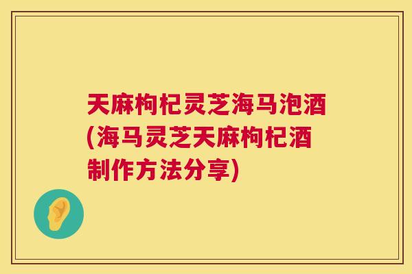 天麻枸杞灵芝海马泡酒(海马灵芝天麻枸杞酒制作方法分享)