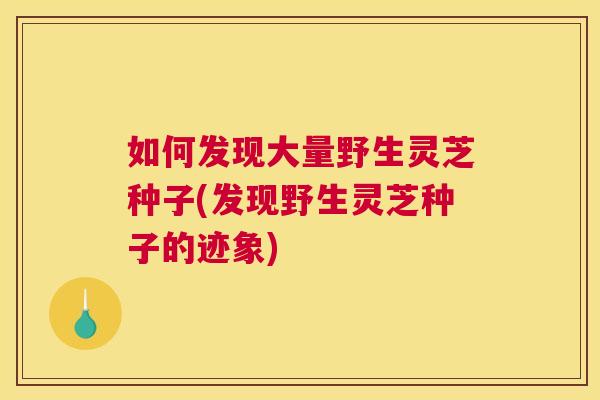 如何发现大量野生灵芝种子(发现野生灵芝种子的迹象)