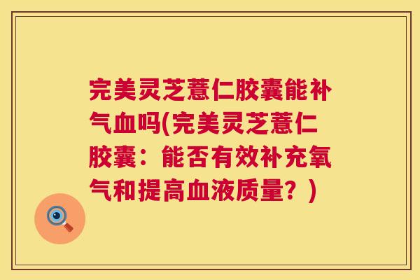 完美灵芝薏仁胶囊能吗(完美灵芝薏仁胶囊：能否有效补充氧气和提高液质量？)