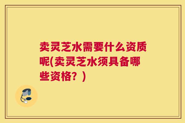 卖灵芝水需要什么资质呢(卖灵芝水须具备哪些资格？)