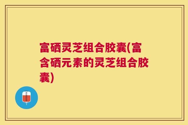 富硒灵芝组合胶囊(富含硒元素的灵芝组合胶囊)