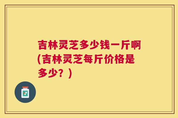吉林灵芝多少钱一斤啊(吉林灵芝每斤价格是多少？)