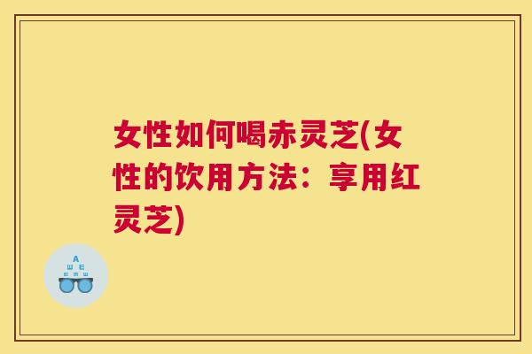 女性如何喝赤灵芝(女性的饮用方法：享用红灵芝)
