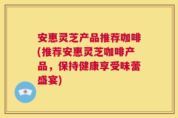 安惠灵芝产品推荐咖啡(推荐安惠灵芝咖啡产品，保持健康享受味蕾盛宴)