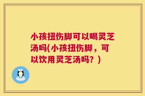 小孩扭伤脚可以喝灵芝汤吗(小孩扭伤脚，可以饮用灵芝汤吗？)