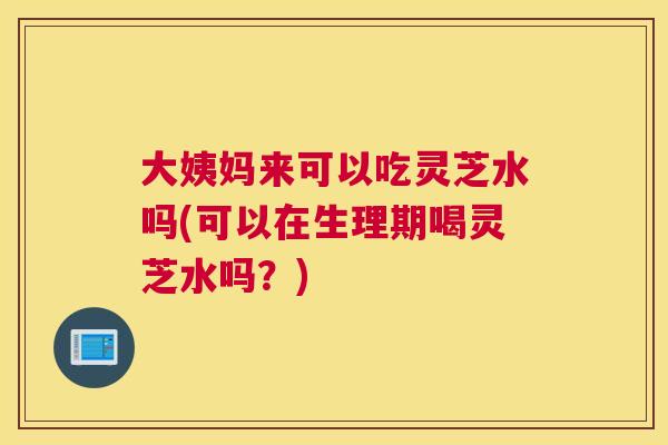 大姨妈来可以吃灵芝水吗(可以在生理期喝灵芝水吗？)