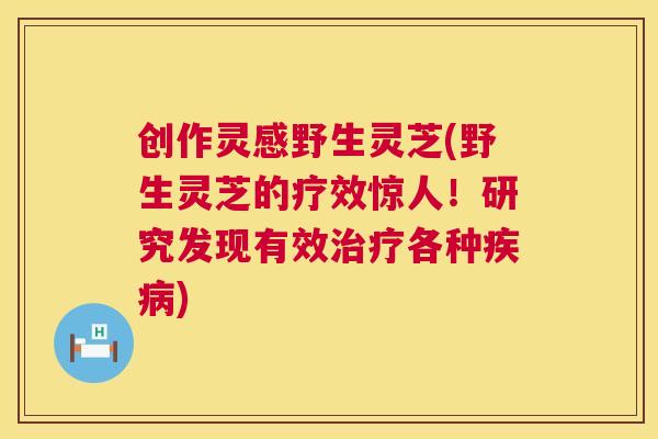 创作灵感野生灵芝(野生灵芝的疗效惊人！研究发现有效各种)
