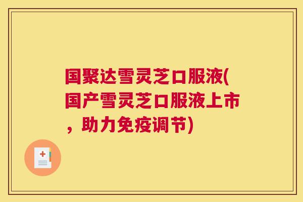 国聚达雪灵芝口服液(国产雪灵芝口服液上市，助力免疫调节)