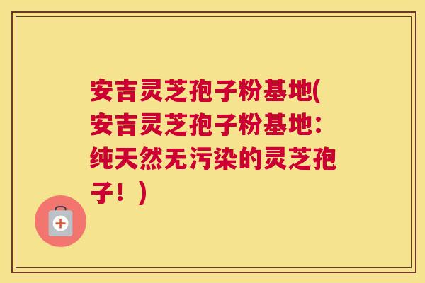 安吉灵芝孢子粉基地(安吉灵芝孢子粉基地：纯天然无污染的灵芝孢子！)