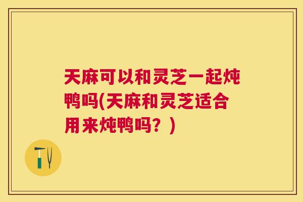 天麻可以和灵芝一起炖鸭吗(天麻和灵芝适合用来炖鸭吗？)