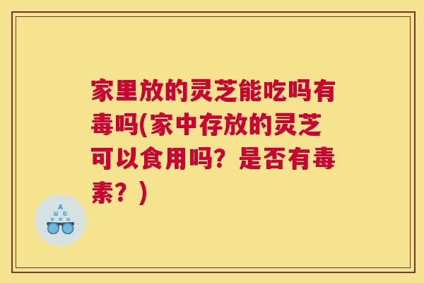 家里放的灵芝能吃吗有毒吗(家中存放的灵芝可以食用吗？是否有毒素？)