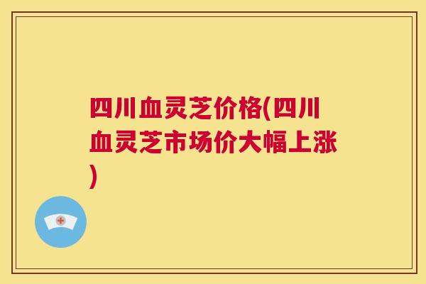 四川灵芝价格(四川灵芝市场价大幅上涨)