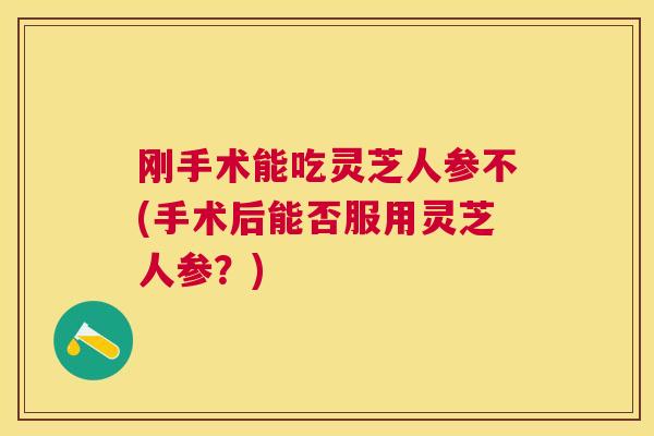 刚手术能吃灵芝人参不(手术后能否服用灵芝人参？)