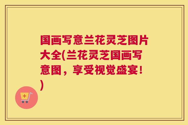 国画写意兰花灵芝图片大全(兰花灵芝国画写意图，享受视觉盛宴！)